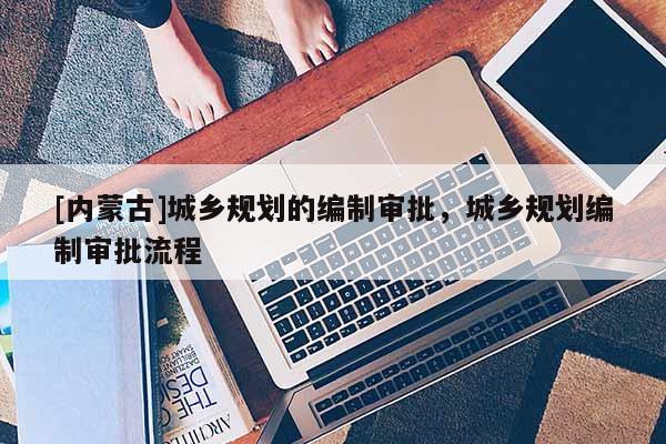 [內(nèi)蒙古]城鄉(xiāng)規(guī)劃的編制審批，城鄉(xiāng)規(guī)劃編制審批流程