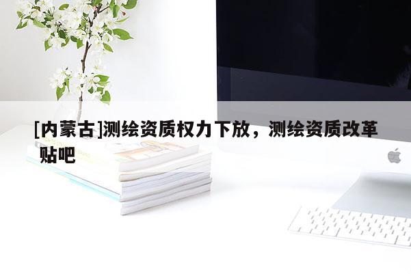 [內(nèi)蒙古]測繪資質(zhì)權(quán)力下放，測繪資質(zhì)改革 貼吧