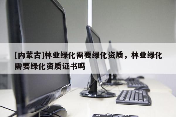 [內(nèi)蒙古]林業(yè)綠化需要綠化資質(zhì)，林業(yè)綠化需要綠化資質(zhì)證書嗎