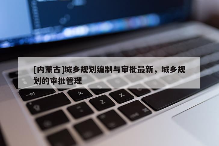 [內(nèi)蒙古]城鄉(xiāng)規(guī)劃編制與審批最新，城鄉(xiāng)規(guī)劃的審批管理