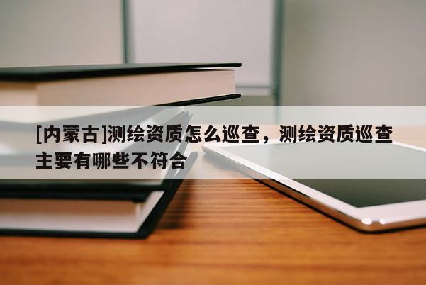 [內(nèi)蒙古]測(cè)繪資質(zhì)怎么巡查，測(cè)繪資質(zhì)巡查主要有哪些不符合