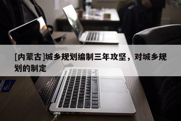 [內蒙古]城鄉(xiāng)規(guī)劃編制三年攻堅，對城鄉(xiāng)規(guī)劃的制定