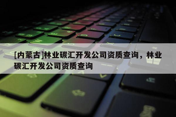 [內(nèi)蒙古]林業(yè)碳匯開發(fā)公司資質(zhì)查詢，林業(yè)碳匯開發(fā)公司資質(zhì)查詢
