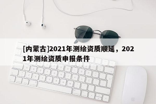 [內(nèi)蒙古]2021年測繪資質(zhì)順延，2021年測繪資質(zhì)申報條件