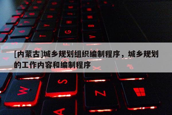 [內(nèi)蒙古]城鄉(xiāng)規(guī)劃組織編制程序，城鄉(xiāng)規(guī)劃的工作內(nèi)容和編制程序