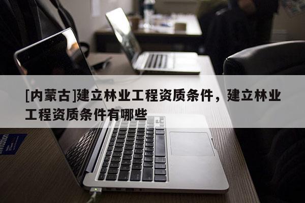 [內(nèi)蒙古]建立林業(yè)工程資質(zhì)條件，建立林業(yè)工程資質(zhì)條件有哪些