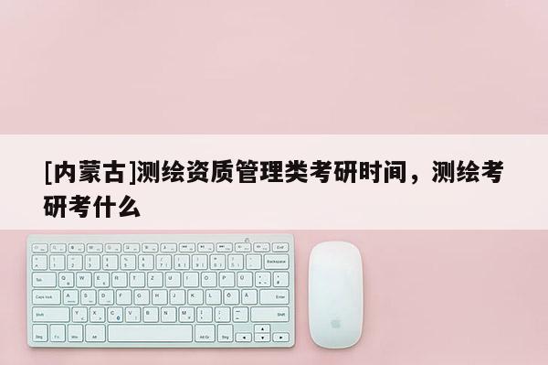 [內(nèi)蒙古]測(cè)繪資質(zhì)管理類考研時(shí)間，測(cè)繪考研考什么