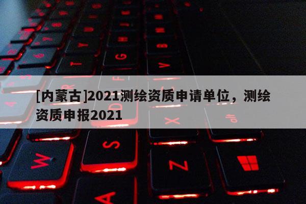 [內(nèi)蒙古]2021測(cè)繪資質(zhì)申請(qǐng)單位，測(cè)繪資質(zhì)申報(bào)2021