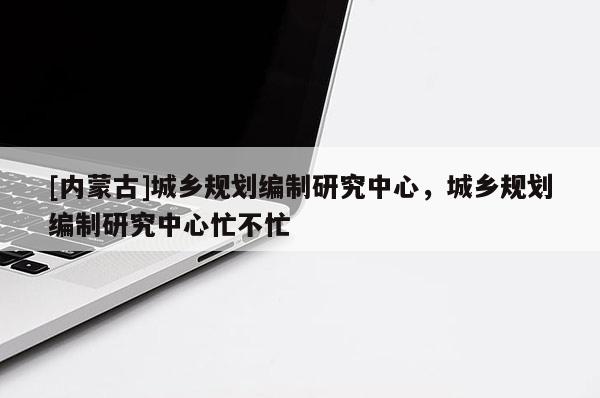 [內(nèi)蒙古]城鄉(xiāng)規(guī)劃編制研究中心，城鄉(xiāng)規(guī)劃編制研究中心忙不忙