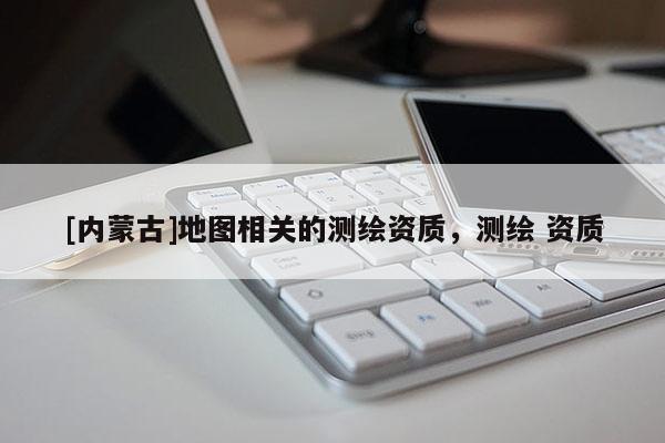 [內(nèi)蒙古]地圖相關(guān)的測繪資質(zhì)，測繪 資質(zhì)