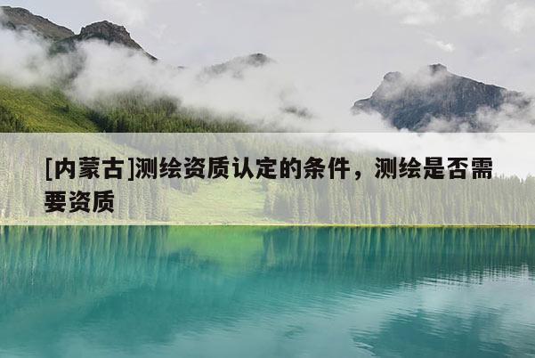 [內(nèi)蒙古]測繪資質(zhì)認定的條件，測繪是否需要資質(zhì)