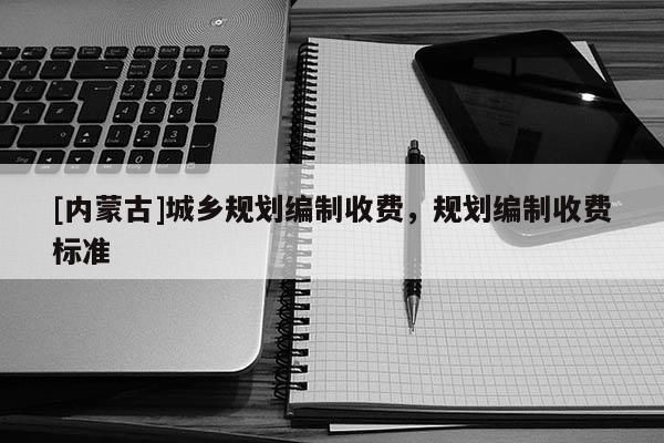 [內(nèi)蒙古]城鄉(xiāng)規(guī)劃編制收費(fèi)，規(guī)劃編制收費(fèi)標(biāo)準(zhǔn)