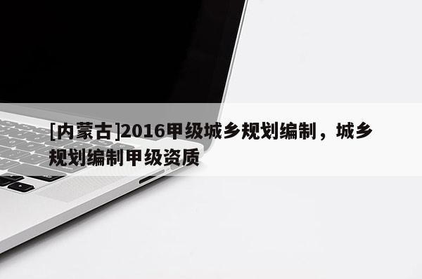 [內(nèi)蒙古]2016甲級城鄉(xiāng)規(guī)劃編制，城鄉(xiāng)規(guī)劃編制甲級資質(zhì)