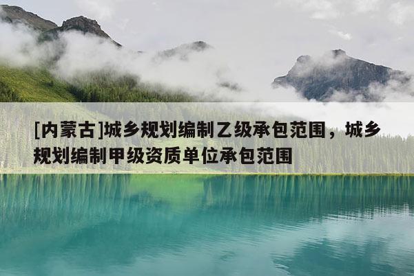 [內(nèi)蒙古]城鄉(xiāng)規(guī)劃編制乙級承包范圍，城鄉(xiāng)規(guī)劃編制甲級資質(zhì)單位承包范圍