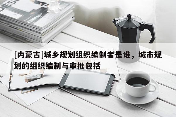[內(nèi)蒙古]城鄉(xiāng)規(guī)劃組織編制者是誰(shuí)，城市規(guī)劃的組織編制與審批包括