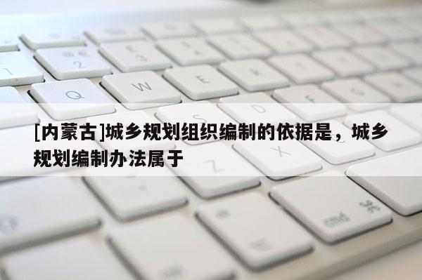 [內(nèi)蒙古]城鄉(xiāng)規(guī)劃組織編制的依據(jù)是，城鄉(xiāng)規(guī)劃編制辦法屬于