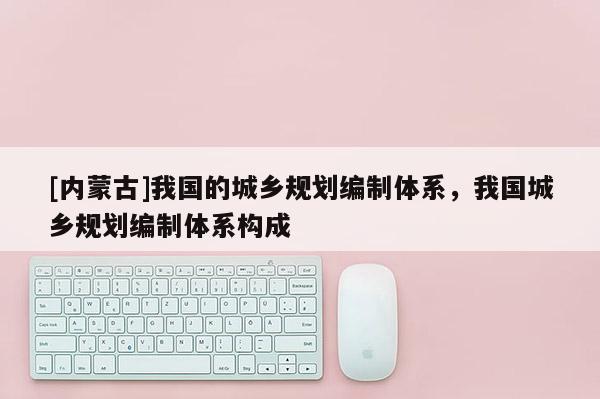 [內蒙古]我國的城鄉(xiāng)規(guī)劃編制體系，我國城鄉(xiāng)規(guī)劃編制體系構成