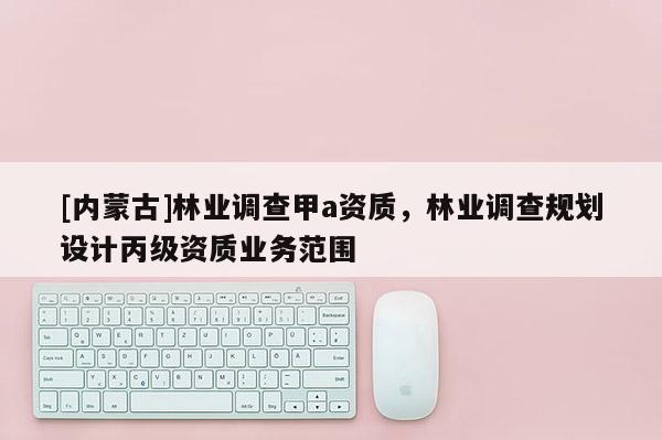 [內蒙古]林業(yè)調查甲a資質，林業(yè)調查規(guī)劃設計丙級資質業(yè)務范圍