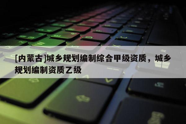 [內(nèi)蒙古]城鄉(xiāng)規(guī)劃編制綜合甲級資質(zhì)，城鄉(xiāng)規(guī)劃編制資質(zhì)乙級
