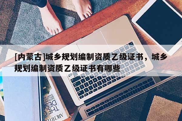 [內(nèi)蒙古]城鄉(xiāng)規(guī)劃編制資質(zhì)乙級證書，城鄉(xiāng)規(guī)劃編制資質(zhì)乙級證書有哪些