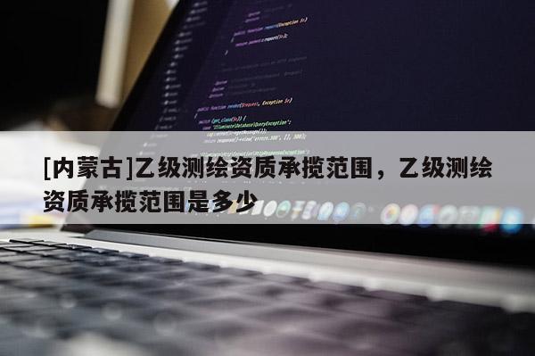 [內(nèi)蒙古]乙級(jí)測(cè)繪資質(zhì)承攬范圍，乙級(jí)測(cè)繪資質(zhì)承攬范圍是多少