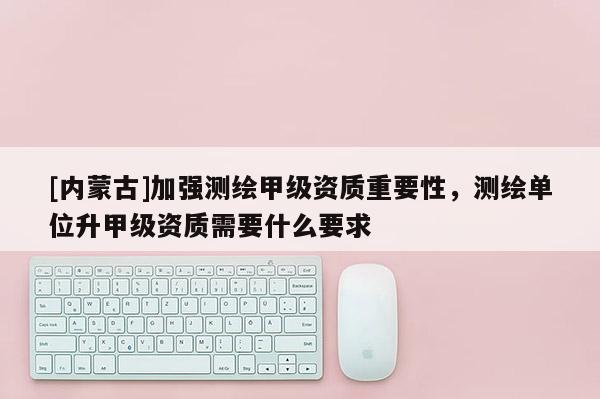 [內(nèi)蒙古]加強測繪甲級資質(zhì)重要性，測繪單位升甲級資質(zhì)需要什么要求