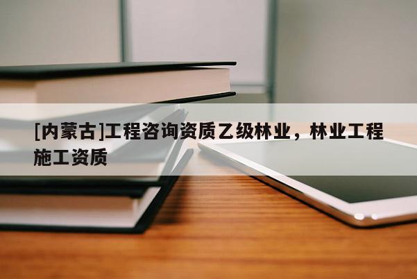 [內(nèi)蒙古]工程咨詢資質(zhì)乙級林業(yè)，林業(yè)工程施工資質(zhì)