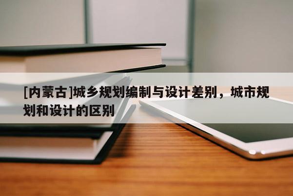 [內(nèi)蒙古]城鄉(xiāng)規(guī)劃編制與設(shè)計差別，城市規(guī)劃和設(shè)計的區(qū)別