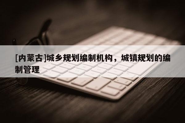 [內(nèi)蒙古]城鄉(xiāng)規(guī)劃編制機(jī)構(gòu)，城鎮(zhèn)規(guī)劃的編制管理