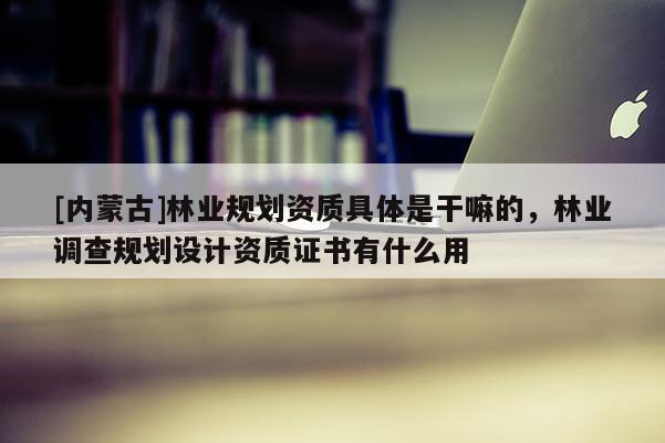 [內(nèi)蒙古]林業(yè)規(guī)劃資質(zhì)具體是干嘛的，林業(yè)調(diào)查規(guī)劃設(shè)計(jì)資質(zhì)證書有什么用