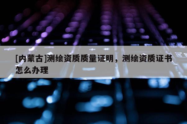 [內(nèi)蒙古]測繪資質(zhì)質(zhì)量證明，測繪資質(zhì)證書怎么辦理