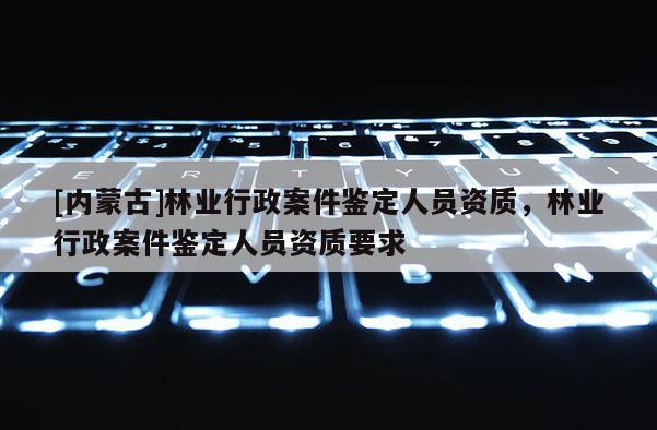 [內(nèi)蒙古]林業(yè)行政案件鑒定人員資質(zhì)，林業(yè)行政案件鑒定人員資質(zhì)要求