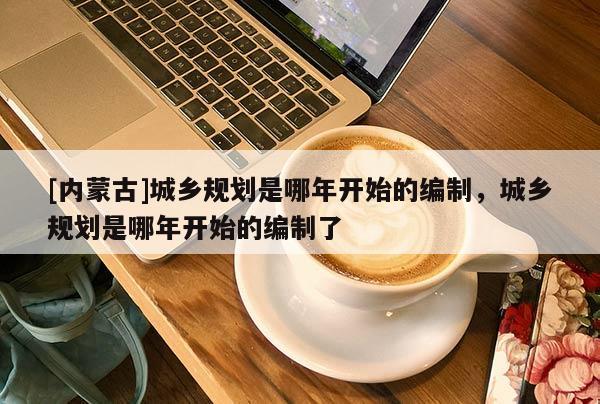 [內(nèi)蒙古]城鄉(xiāng)規(guī)劃是哪年開始的編制，城鄉(xiāng)規(guī)劃是哪年開始的編制了