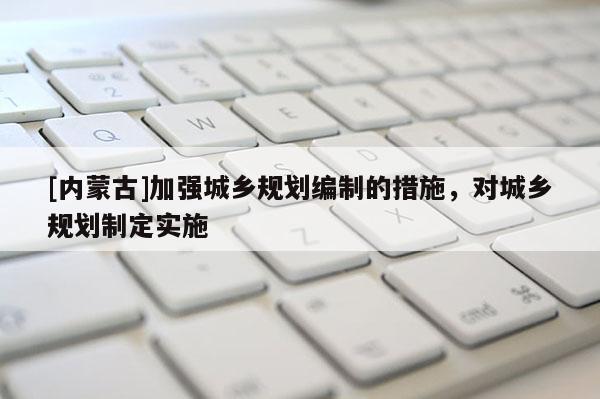[內(nèi)蒙古]加強城鄉(xiāng)規(guī)劃編制的措施，對城鄉(xiāng)規(guī)劃制定實施