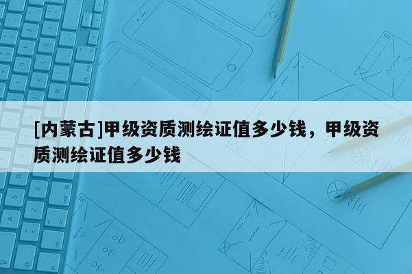 [內(nèi)蒙古]甲級資質(zhì)測繪證值多少錢，甲級資質(zhì)測繪證值多少錢