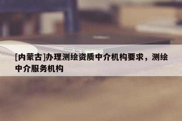 [內(nèi)蒙古]辦理測繪資質(zhì)中介機構(gòu)要求，測繪中介服務(wù)機構(gòu)
