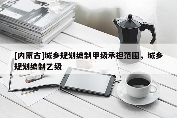 [內(nèi)蒙古]城鄉(xiāng)規(guī)劃編制甲級(jí)承擔(dān)范圍，城鄉(xiāng)規(guī)劃編制乙級(jí)