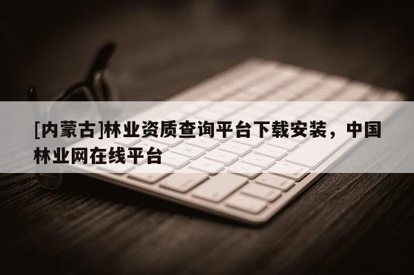 [內(nèi)蒙古]林業(yè)資質(zhì)查詢平臺(tái)下載安裝，中國(guó)林業(yè)網(wǎng)在線平臺(tái)