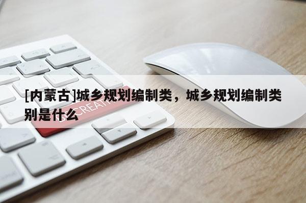 [內(nèi)蒙古]城鄉(xiāng)規(guī)劃編制類，城鄉(xiāng)規(guī)劃編制類別是什么