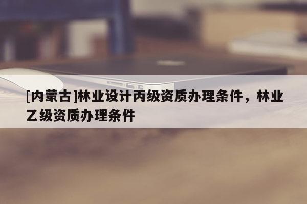 [內(nèi)蒙古]林業(yè)設(shè)計丙級資質(zhì)辦理條件，林業(yè)乙級資質(zhì)辦理條件