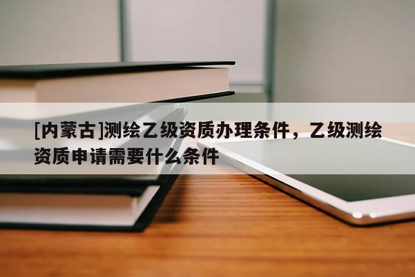 [內(nèi)蒙古]測(cè)繪乙級(jí)資質(zhì)辦理?xiàng)l件，乙級(jí)測(cè)繪資質(zhì)申請(qǐng)需要什么條件