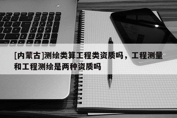 [內(nèi)蒙古]測繪類算工程類資質(zhì)嗎，工程測量和工程測繪是兩種資質(zhì)嗎