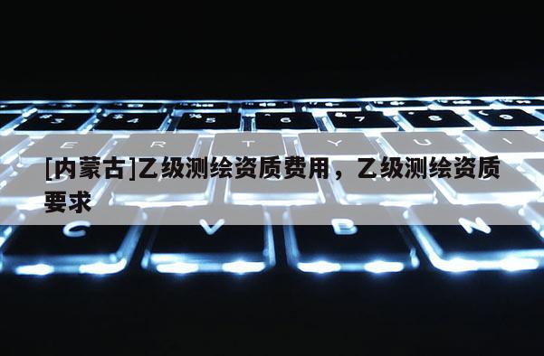 [內(nèi)蒙古]乙級(jí)測(cè)繪資質(zhì)費(fèi)用，乙級(jí)測(cè)繪資質(zhì)要求