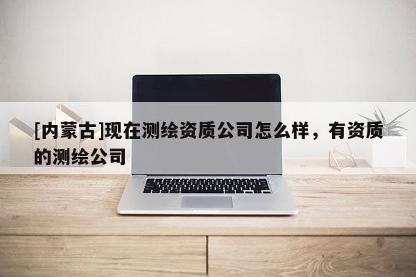 [內(nèi)蒙古]現(xiàn)在測繪資質(zhì)公司怎么樣，有資質(zhì)的測繪公司