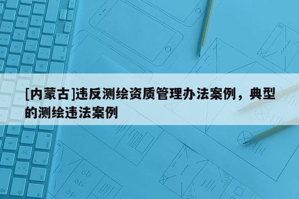 [內(nèi)蒙古]違反測繪資質(zhì)管理辦法案例，典型的測繪違法案例