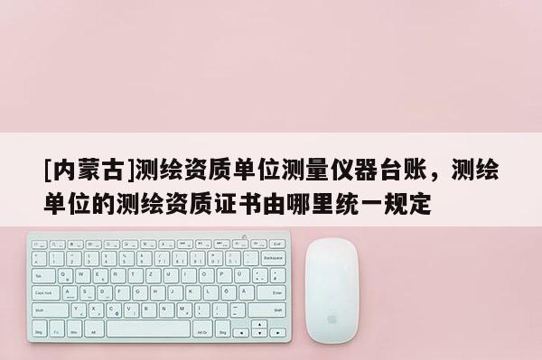 [內(nèi)蒙古]測繪資質(zhì)單位測量儀器臺賬，測繪單位的測繪資質(zhì)證書由哪里統(tǒng)一規(guī)定