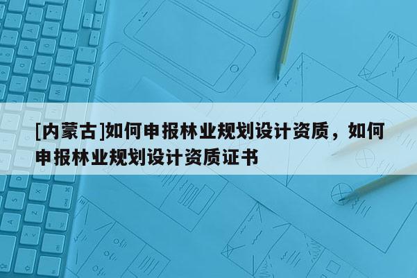 [內(nèi)蒙古]如何申報林業(yè)規(guī)劃設(shè)計資質(zhì)，如何申報林業(yè)規(guī)劃設(shè)計資質(zhì)證書