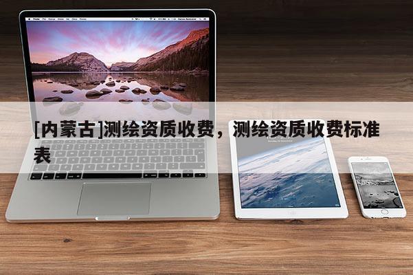 [內(nèi)蒙古]測(cè)繪資質(zhì)收費(fèi)，測(cè)繪資質(zhì)收費(fèi)標(biāo)準(zhǔn)表
