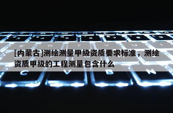 [內(nèi)蒙古]測(cè)繪測(cè)量甲級(jí)資質(zhì)要求標(biāo)準(zhǔn)，測(cè)繪資質(zhì)甲級(jí)的工程測(cè)量包含什么