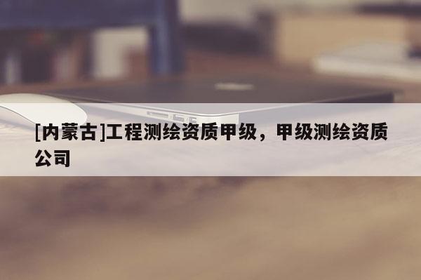 [內(nèi)蒙古]工程測(cè)繪資質(zhì)甲級(jí)，甲級(jí)測(cè)繪資質(zhì)公司